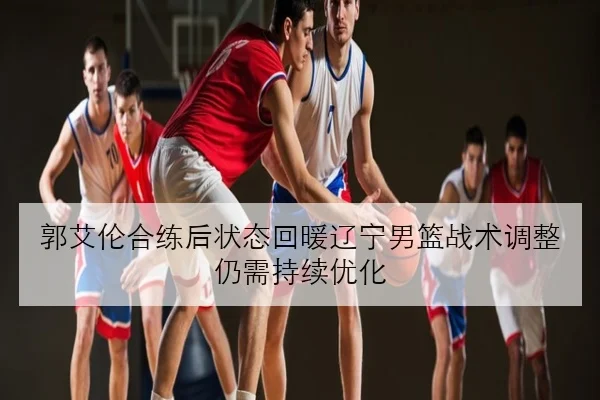 郭艾伦合练后状态回暖辽宁男篮战术调整仍需持续优化