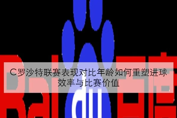 C罗沙特联赛表现对比年龄如何重塑进球效率与比赛价值